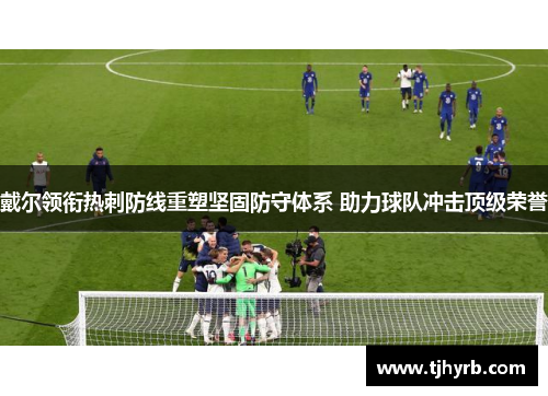 戴尔领衔热刺防线重塑坚固防守体系 助力球队冲击顶级荣誉