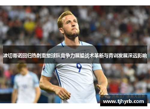 波切蒂诺回归热刺重塑球队竞争力展望战术革新与青训发展深远影响 波切蒂诺回归热刺重塑球队竞争力展望战术革新与青训发展深远影响