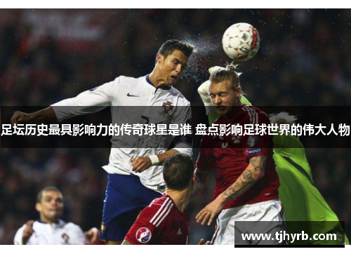 足坛历史最具影响力的传奇球星是谁 盘点影响足球世界的伟大人物 足坛历史最具影响力的传奇球星是谁 盘点影响足球世界的伟大人物