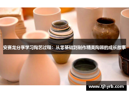 安赛龙分享学习陶艺过程：从零基础到制作精美陶器的成长故事