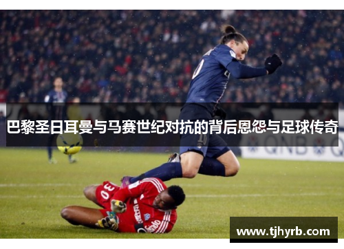 巴黎圣日耳曼与马赛世纪对抗的背后恩怨与足球传奇