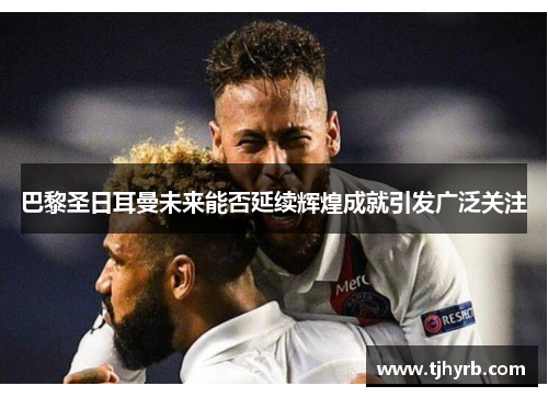 巴黎圣日耳曼未来能否延续辉煌成就引发广泛关注