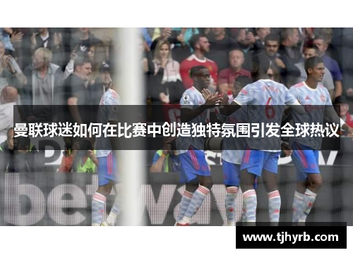 曼联球迷如何在比赛中创造独特氛围引发全球热议