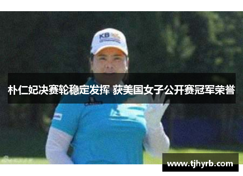 朴仁妃决赛轮稳定发挥 获美国女子公开赛冠军荣誉